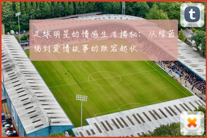 足球明星的情感生活揭秘：从绿茵场到爱情故事的跌宕起伏