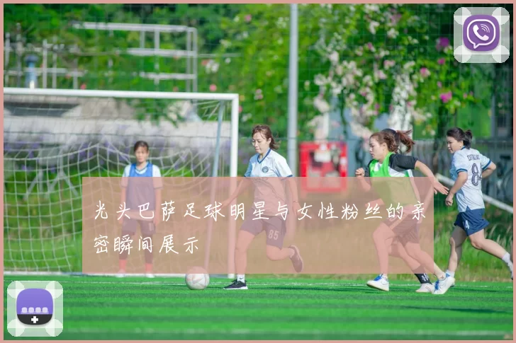 光头巴萨足球明星与女性粉丝的亲密瞬间展示