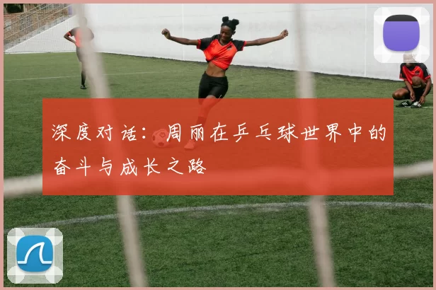 深度对话：周丽在乒乓球世界中的奋斗与成长之路
