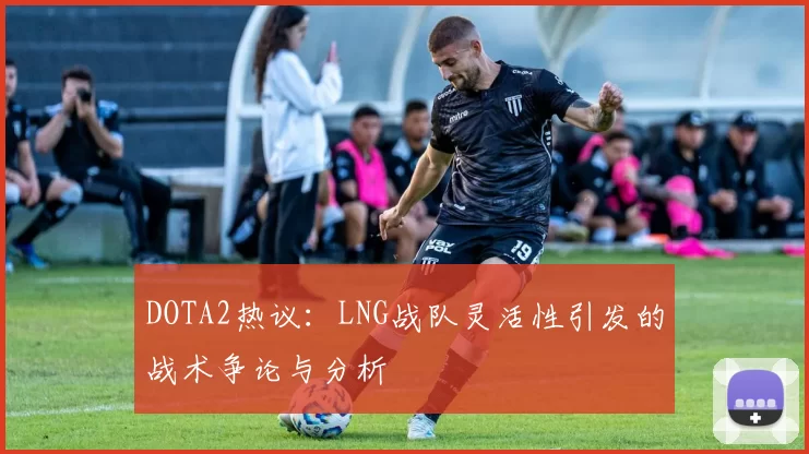 DOTA2热议：LNG战队灵活性引发的战术争论与分析