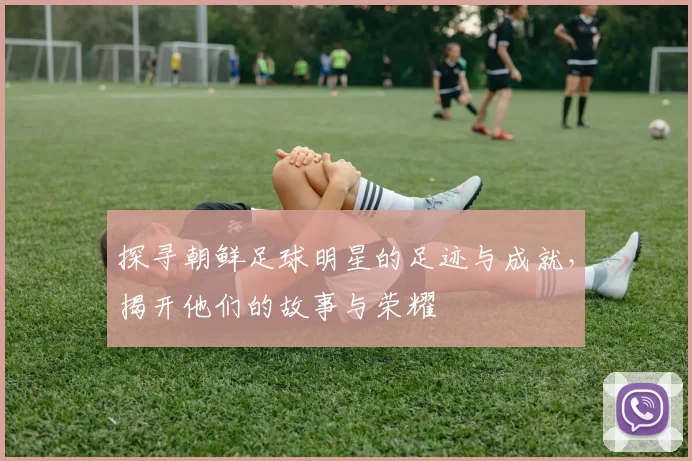 探寻朝鲜足球明星的足迹与成就，揭开他们的故事与荣耀