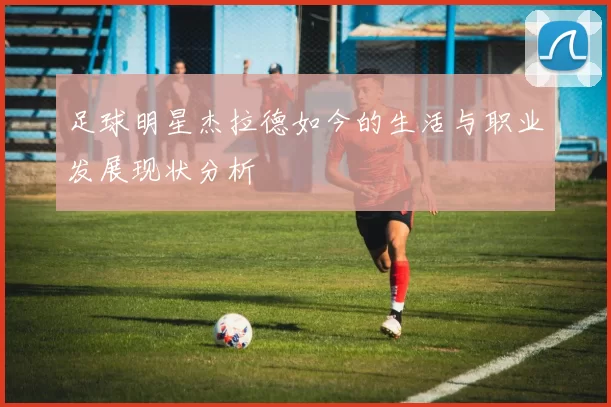 足球明星杰拉德如今的生活与职业发展现状分析