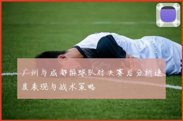 广州与成都排球队对决赛后分析速度表现与战术策略