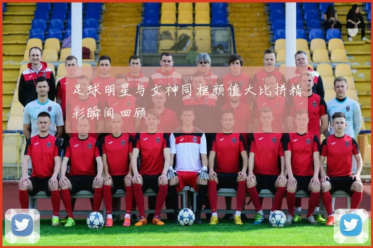足球明星与女神同框颜值大比拼精彩瞬间回顾