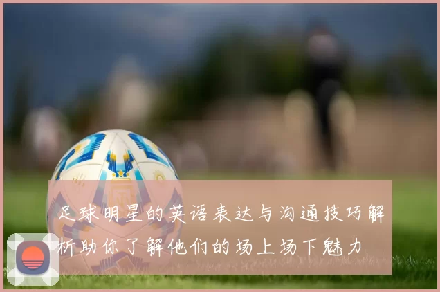足球明星的英语表达与沟通技巧解析助你了解他们的场上场下魅力