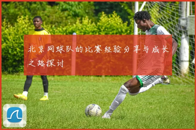 北京网球队的比赛经验分享与成长之路探讨