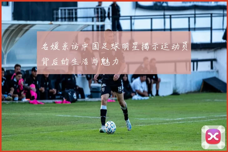 名媛亲访中国足球明星揭示运动员背后的生活与魅力