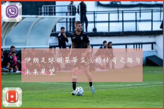 伊朗足球明星蒂亚戈的传奇之路与未来展望