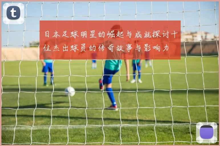 日本足球明星的崛起与成就探讨十位杰出球员的传奇故事与影响力