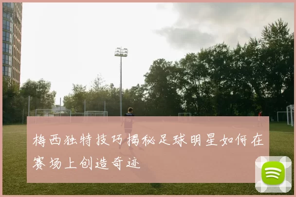 梅西独特技巧揭秘足球明星如何在赛场上创造奇迹