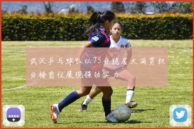 武汉乒乓球队以75分稳居大满贯积分榜首位展现强劲实力