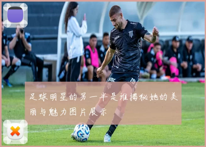 足球明星的另一半是谁揭秘她的美丽与魅力图片展示