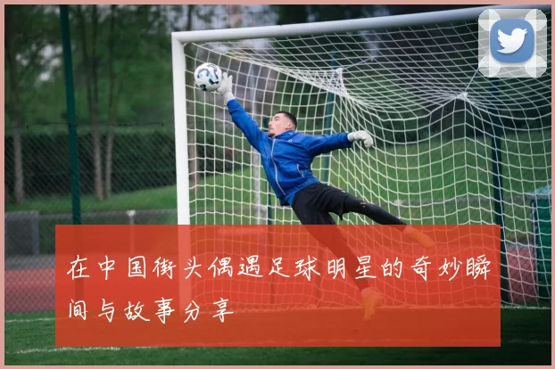 在中国街头偶遇足球明星的奇妙瞬间与故事分享
