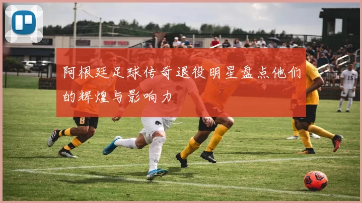 阿根廷足球传奇退役明星盘点他们的辉煌与影响力