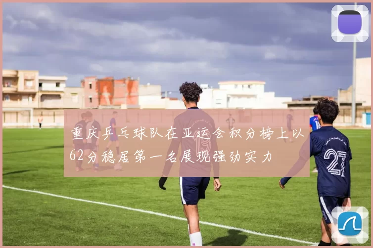 重庆乒乓球队在亚运会积分榜上以62分稳居第一名展现强劲实力