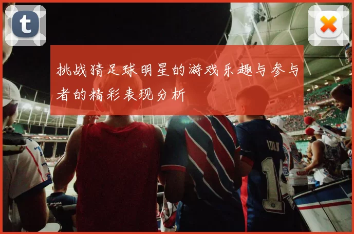 挑战猜足球明星的游戏乐趣与参与者的精彩表现分析