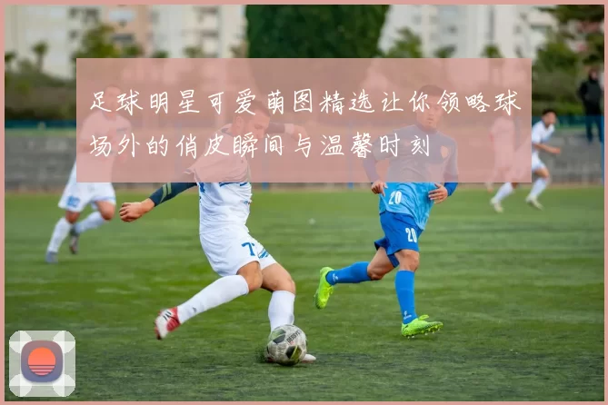 足球明星可爱萌图精选让你领略球场外的俏皮瞬间与温馨时刻