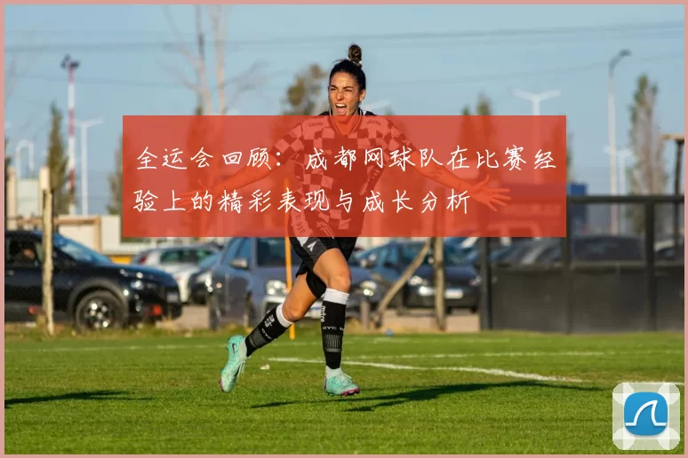 全运会回顾：成都网球队在比赛经验上的精彩表现与成长分析