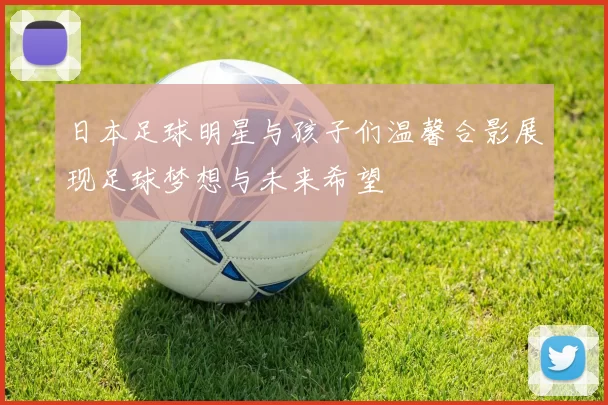 日本足球明星与孩子们温馨合影展现足球梦想与未来希望