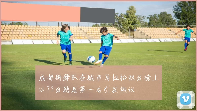 成都街舞队在城市马拉松积分榜上以75分稳居第一名引发热议