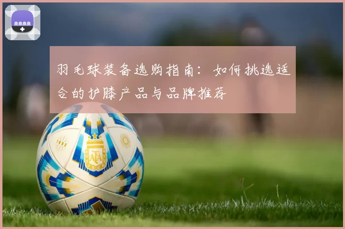 羽毛球装备选购指南：如何挑选适合的护膝产品与品牌推荐