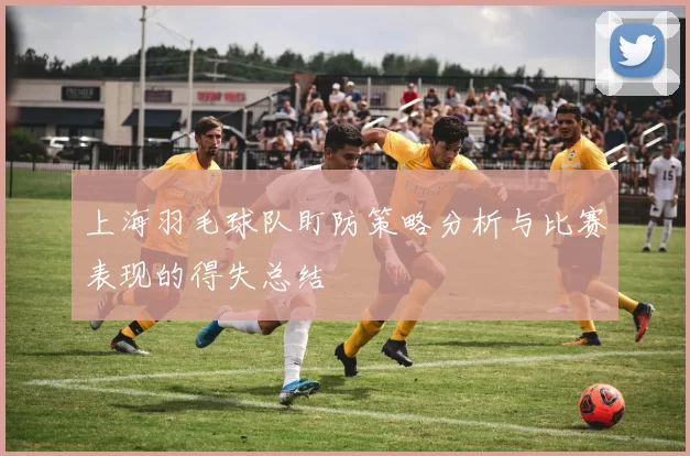 上海羽毛球队盯防策略分析与比赛表现的得失总结