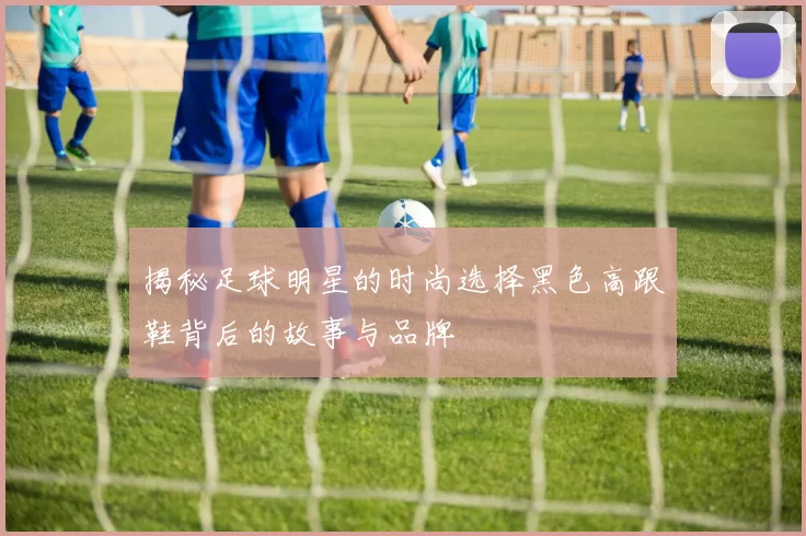 揭秘足球明星的时尚选择黑色高跟鞋背后的故事与品牌