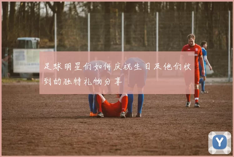 足球明星们如何庆祝生日及他们收到的独特礼物分享