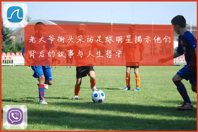 老大爷街头采访足球明星揭示他们背后的故事与人生哲学