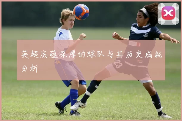 英超底蕴深厚的球队与其历史成就分析
