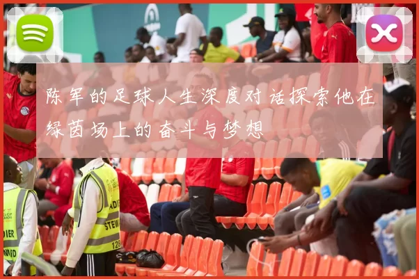 陈军的足球人生深度对话探索他在绿茵场上的奋斗与梦想