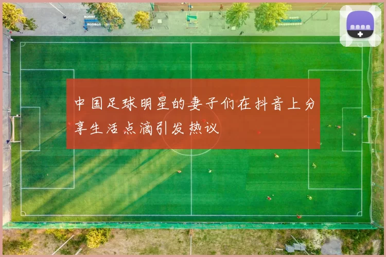中国足球明星的妻子们在抖音上分享生活点滴引发热议