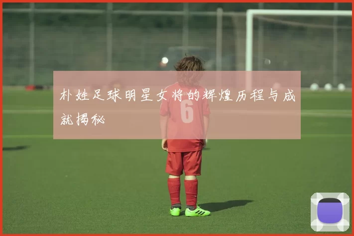 朴姓足球明星女将的辉煌历程与成就揭秘