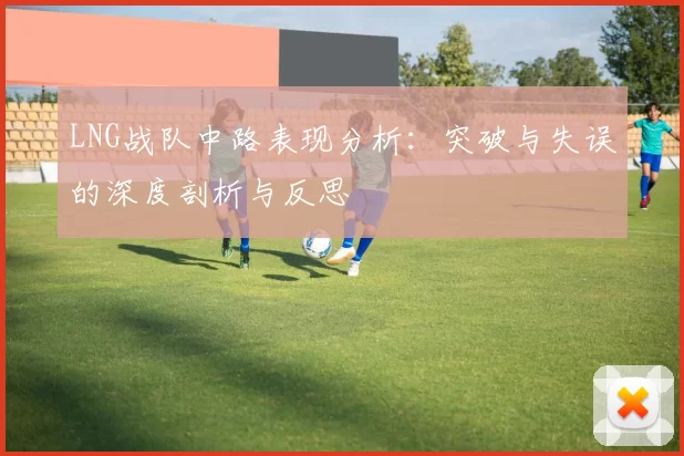 LNG战队中路表现分析：突破与失误的深度剖析与反思