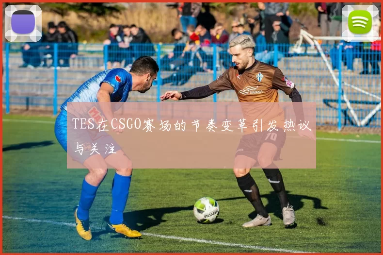 TES在CSGO赛场的节奏变革引发热议与关注