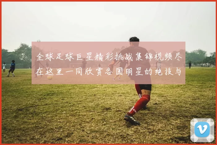 全球足球巨星精彩挑战集锦视频尽在这里一同欣赏各国明星的绝技与风采