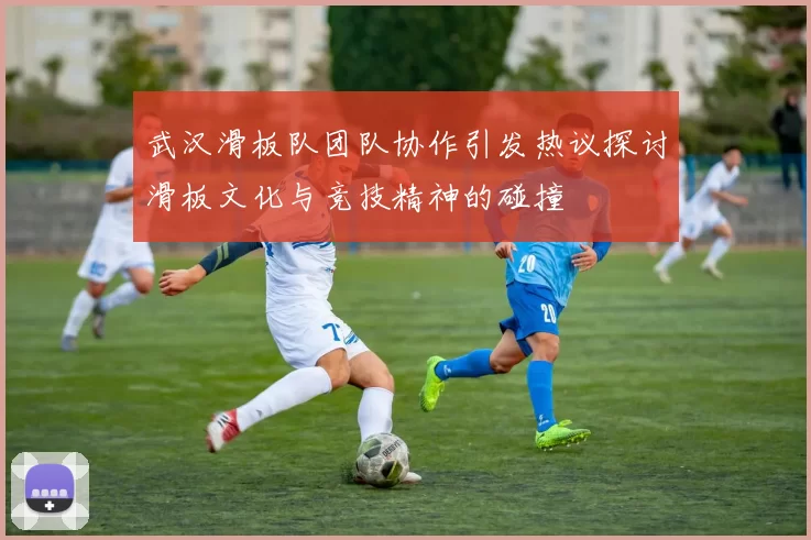 武汉滑板队团队协作引发热议探讨滑板文化与竞技精神的碰撞