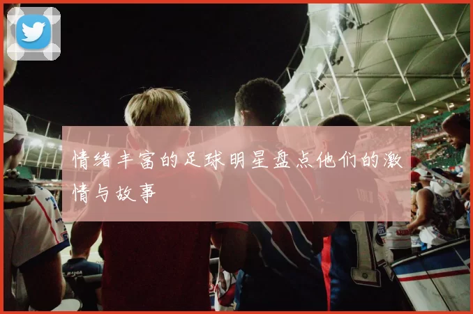 情绪丰富的足球明星盘点他们的激情与故事