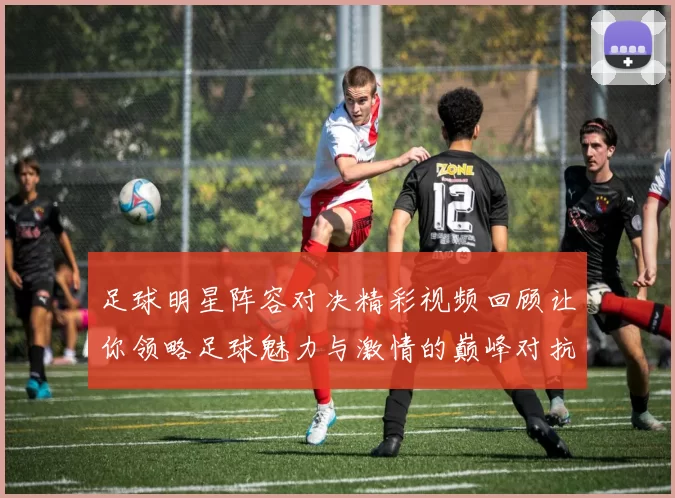 足球明星阵容对决精彩视频回顾让你领略足球魅力与激情的巅峰对抗
