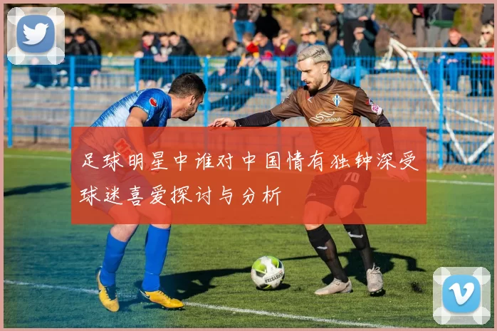 足球明星中谁对中国情有独钟深受球迷喜爱探讨与分析