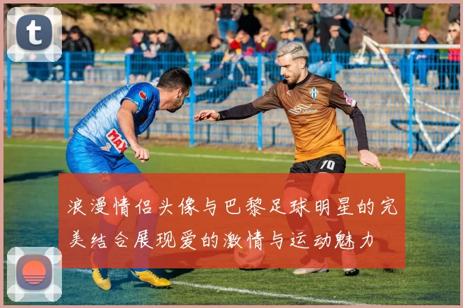 浪漫情侣头像与巴黎足球明星的完美结合展现爱的激情与运动魅力