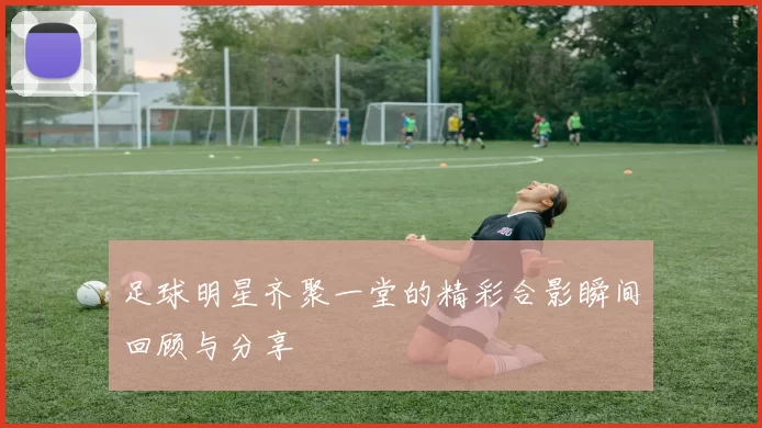 足球明星齐聚一堂的精彩合影瞬间回顾与分享